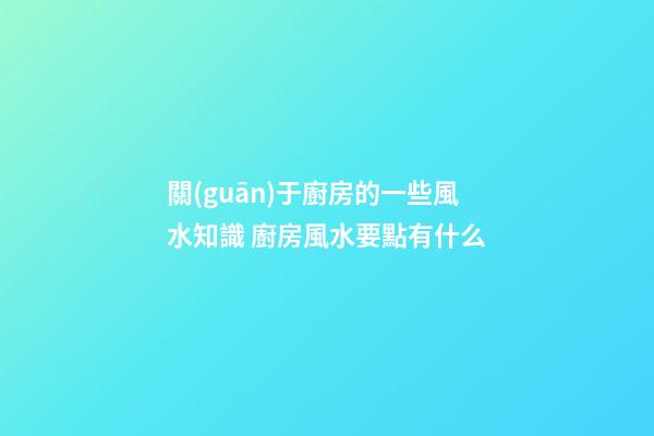 關(guān)于廚房的一些風水知識 廚房風水要點有什么
